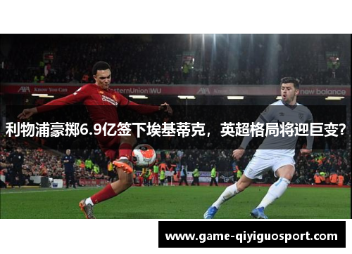 利物浦豪掷6.9亿签下埃基蒂克，英超格局将迎巨变？